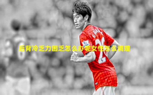 后背冷乏力困乏怎么办呢女性怎么调理