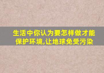 生活中你认为要怎样做才能保护环境,让地球免受污染