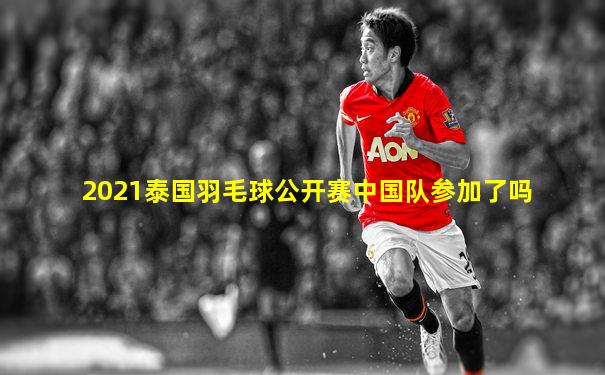2021泰国羽毛球公开赛中国队参加了吗