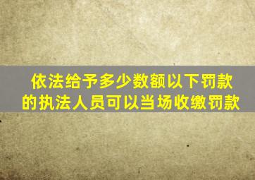 依法给予多少数额以下罚款的执法人员可以当场收缴罚款
