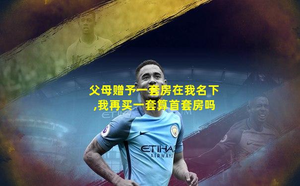 父母赠予一套房在我名下,我再买一套算首套房吗