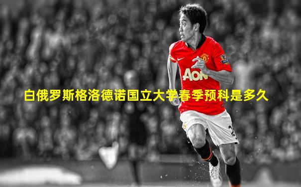 白俄罗斯格洛德诺国立大学春季预科是多久