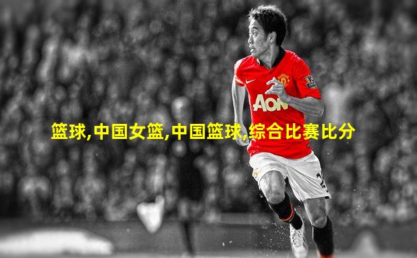 篮球,中国女篮,中国篮球,综合比赛比分