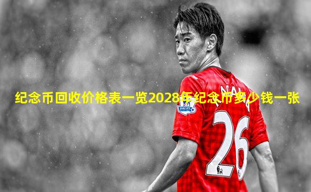 纪念币回收价格表一览2028年纪念币多少钱一张