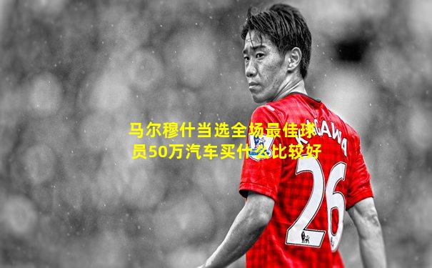 马尔穆什当选全场最佳球员50万汽车买什么比较好